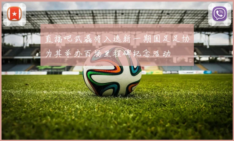 直播吧武磊将入选新一期国足足协为其举办百场里程碑纪念活动