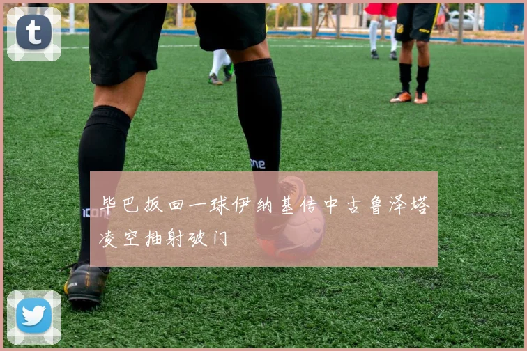 毕巴扳回一球伊纳基传中古鲁泽塔凌空抽射破门