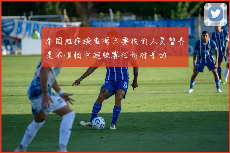 李国旭在梭鱼湾只要我们人员整齐是不惧怕中超联赛任何对手的