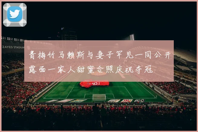 青梅竹马赖斯与妻子罕见一同公开露面一家人甜蜜合照庆祝夺冠