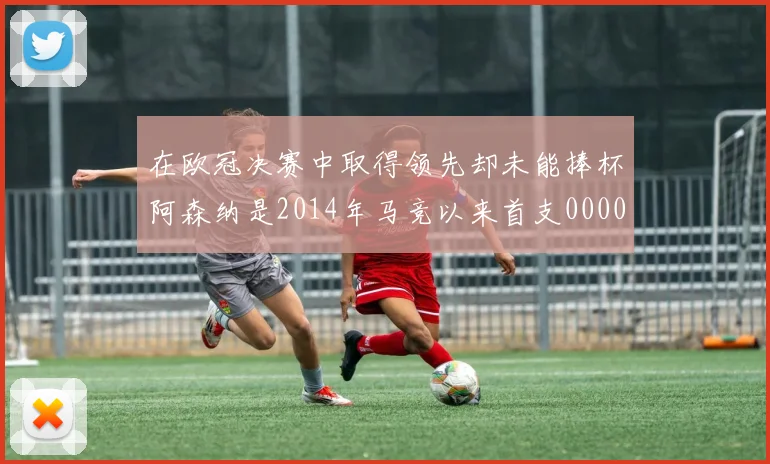 在欧冠决赛中取得领先却未能捧杯阿森纳是2014年马竞以来首支0000644