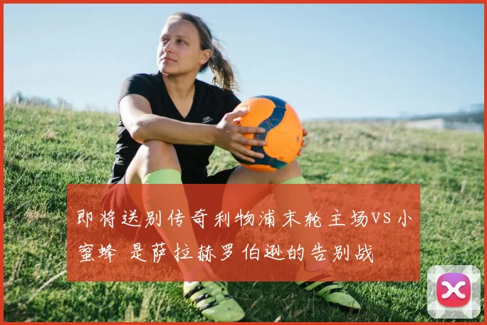 即将送别传奇利物浦末轮主场vs小蜜蜂 是萨拉赫罗伯逊的告别战